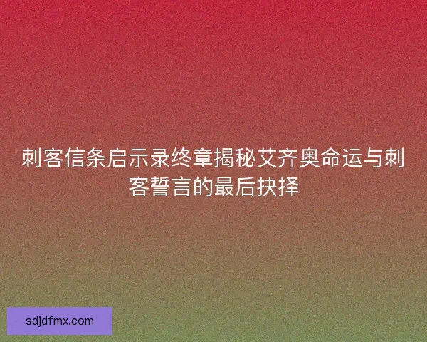 刺客信条启示录终章揭秘艾齐奥命运与刺客誓言的最后抉择