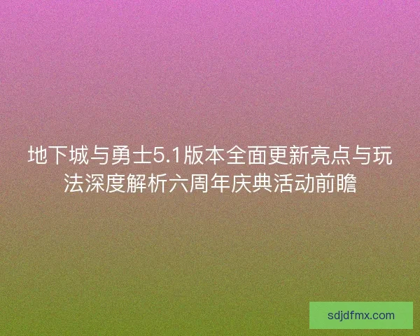 地下城与勇士5.1版本全面更新亮点与玩法深度解析六周年庆典活动前瞻