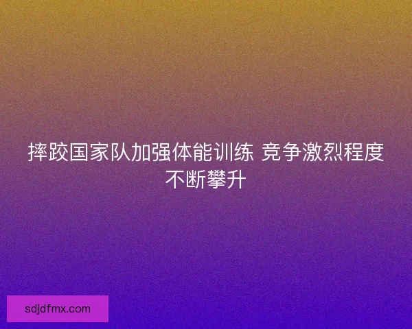 摔跤国家队加强体能训练 竞争激烈程度不断攀升