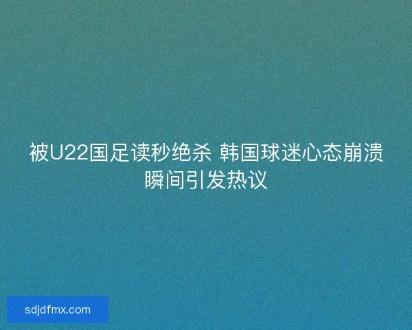 被U22国足读秒绝杀 韩国球迷心态崩溃瞬间引发热议