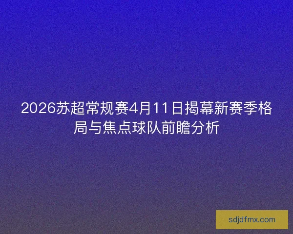 2026苏超常规赛4月11日揭幕新赛季格局与焦点球队前瞻分析