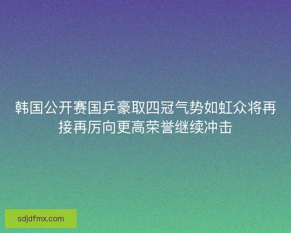 韩国公开赛国乒豪取四冠气势如虹众将再接再厉向更高荣誉继续冲击
