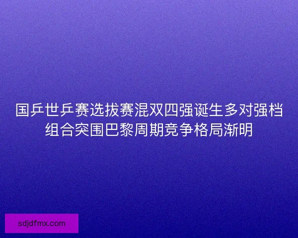 国乒世乒赛选拔赛混双四强诞生多对强档组合突围巴黎周期竞争格局渐明