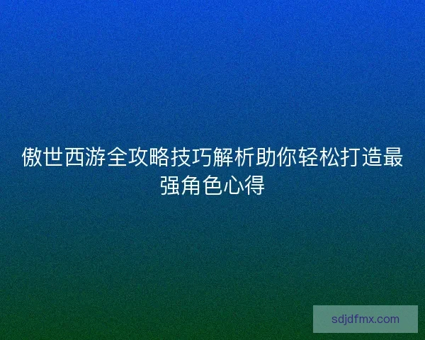 傲世西游全攻略技巧解析助你轻松打造最强角色心得