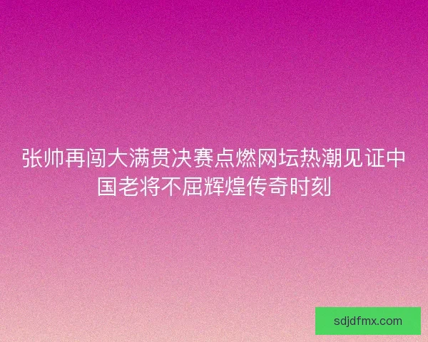 张帅再闯大满贯决赛点燃网坛热潮见证中国老将不屈辉煌传奇时刻