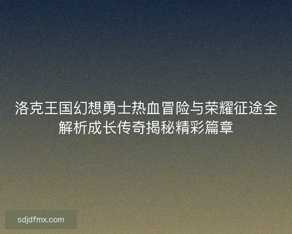 洛克王国幻想勇士热血冒险与荣耀征途全解析成长传奇揭秘精彩篇章