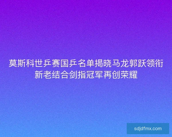 莫斯科世乒赛国乒名单揭晓马龙郭跃领衔新老结合剑指冠军再创荣耀
