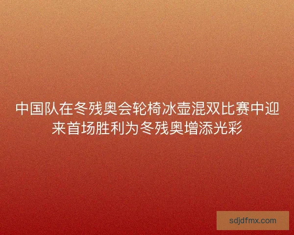 中国队在冬残奥会轮椅冰壶混双比赛中迎来首场胜利为冬残奥增添光彩