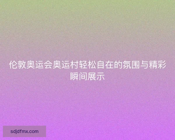 伦敦奥运会奥运村轻松自在的氛围与精彩瞬间展示