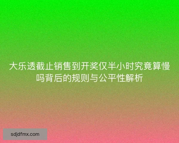 大乐透截止销售到开奖仅半小时究竟算慢吗背后的规则与公平性解析