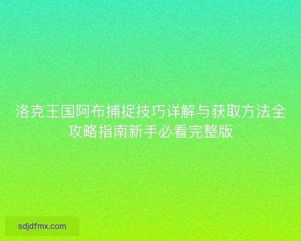 洛克王国阿布捕捉技巧详解与获取方法全攻略指南新手必看完整版