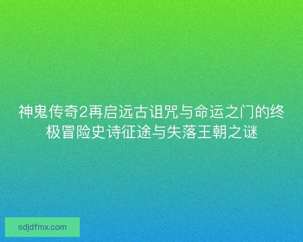 神鬼传奇2再启远古诅咒与命运之门的终极冒险史诗征途与失落王朝之谜
