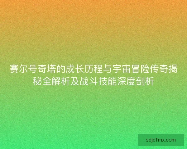 赛尔号奇塔的成长历程与宇宙冒险传奇揭秘全解析及战斗技能深度剖析