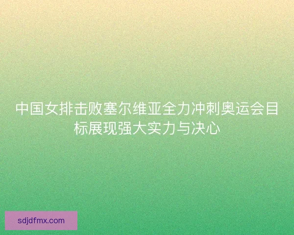 中国女排击败塞尔维亚全力冲刺奥运会目标展现强大实力与决心