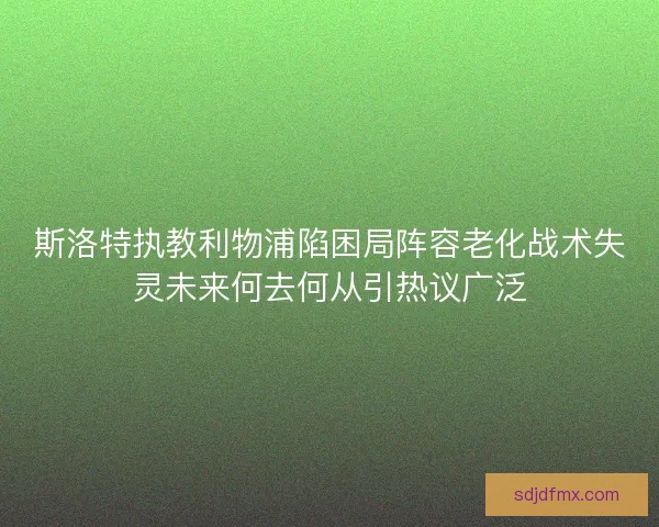 斯洛特执教利物浦陷困局阵容老化战术失灵未来何去何从引热议广泛