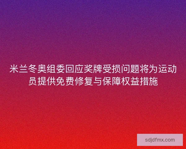 米兰冬奥组委回应奖牌受损问题将为运动员提供免费修复与保障权益措施