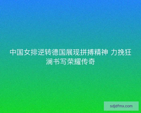中国女排逆转德国展现拼搏精神 力挽狂澜书写荣耀传奇