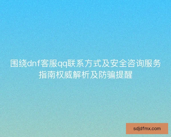 围绕dnf客服qq联系方式及安全咨询服务指南权威解析及防骗提醒