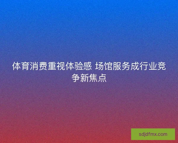 体育消费重视体验感 场馆服务成行业竞争新焦点